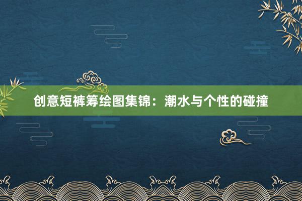 创意短裤筹绘图集锦：潮水与个性的碰撞